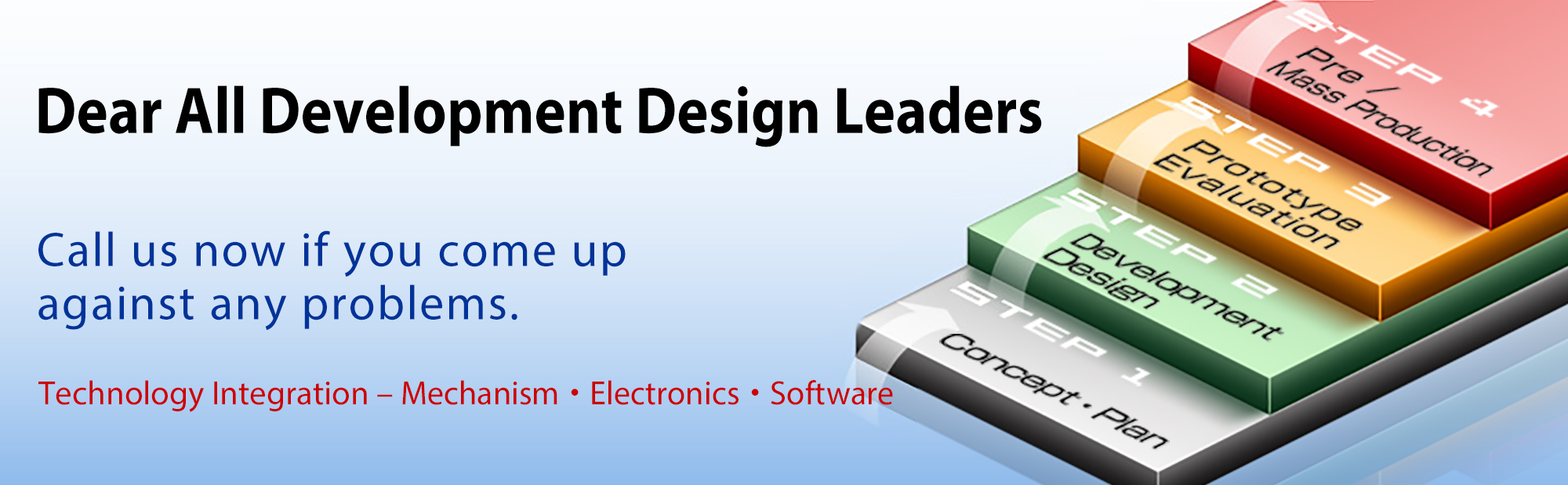 Dear All Development Design Leaders. Call us now if you come up against any problems. Technology Integration - Mechanism/Electronics/Software 