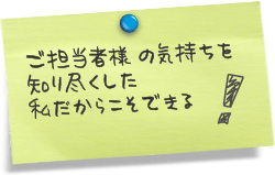 ご担当者様の気持ちを知り尽くした私だからこそできる！