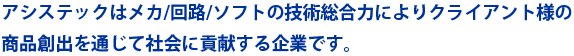 アシステックはメカ/回路/ソフトの技術総合力によりクライアント様の
商品創出を通じて社会に貢献する企業です。